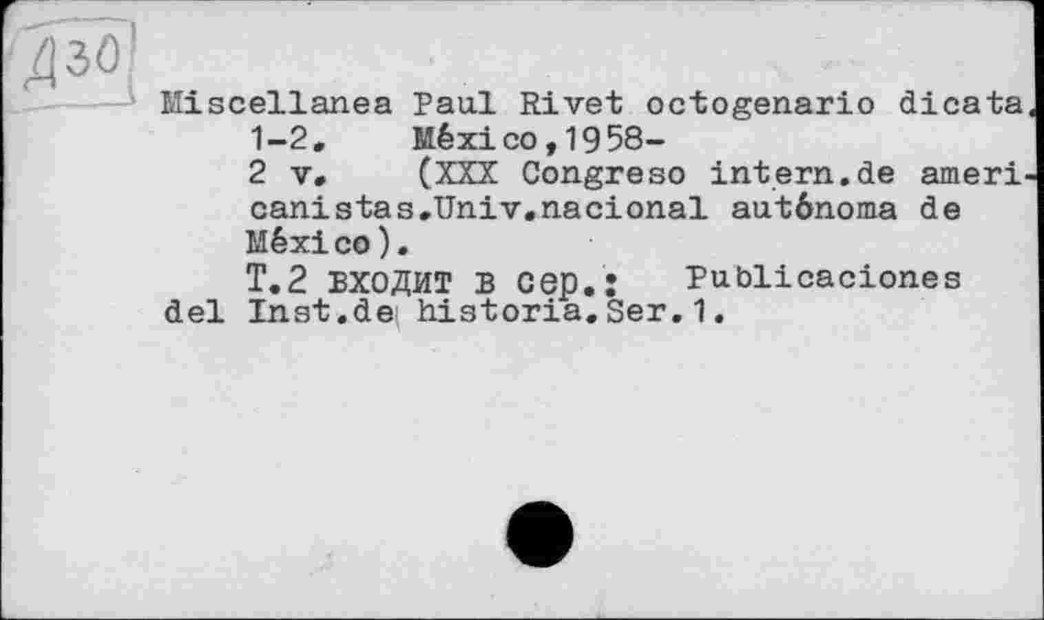 ﻿Miscellanea Paul Rivet octogenario dicata 1-2,	México, 19 58-
2 V,	(XXX Congreso intern.de ameri
canistas.Univ.nacional auténoma de México).
Т.2 входит в cep.: Pubiicaciones del Inst.de historia.Ser.1.